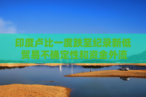 印度卢比一度跌至纪录新低 贸易不确定性和资金外流令市场情绪承压