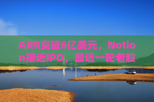 ARR突破6亿美元，Notion接近IPO，最近一轮老股出售估值已达110亿美元