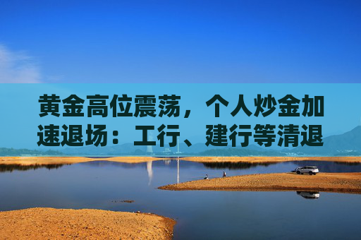 黄金高位震荡，个人炒金加速退场：工行、建行等清退“三无”客户