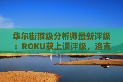 华尔街顶级分析师最新评级：ROKU获上调评级，洛克希德遭下调