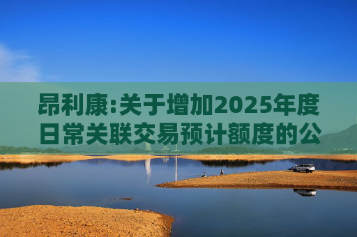 昂利康:关于增加2025年度日常关联交易预计额度的公告