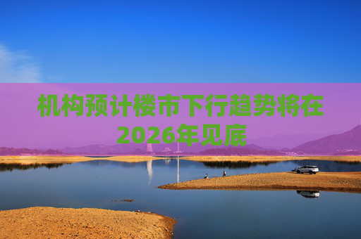机构预计楼市下行趋势将在2026年见底