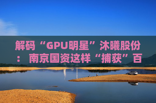 解码“GPU明星”沐曦股份： 南京国资这样“捕获”百亿级硬核IPO