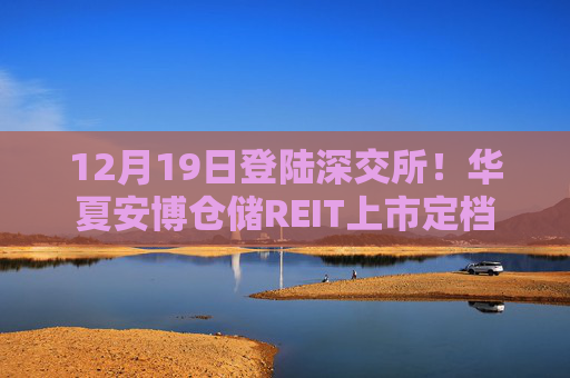 12月19日登陆深交所！华夏安博仓储REIT上市定档