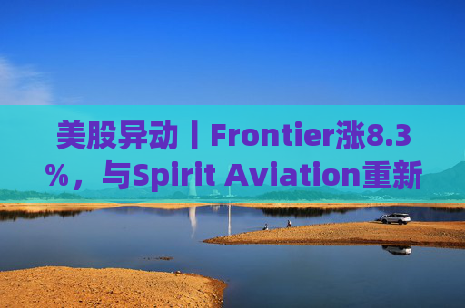美股异动丨Frontier涨8.3%，与Spirit Aviation重新启动合并谈判