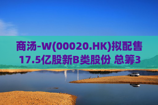 商汤-W(00020.HK)拟配售17.5亿股新B类股份 总筹31.5亿港元
