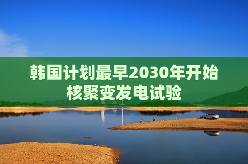 韩国计划最早2030年开始核聚变发电试验