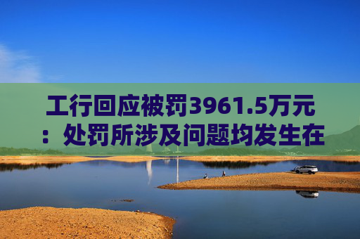 工行回应被罚3961.5万元：处罚所涉及问题均发生在2023年以前，目前均已整改完毕