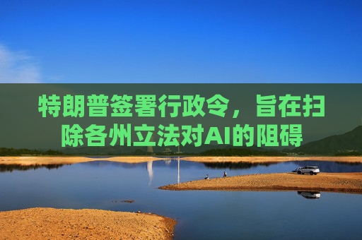 特朗普签署行政令，旨在扫除各州立法对AI的阻碍