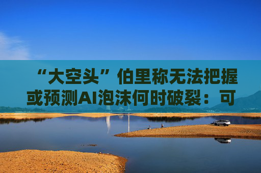 “大空头”伯里称无法把握或预测AI泡沫何时破裂：可能还有增长空间