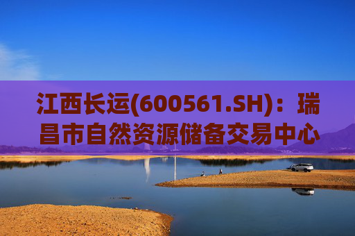 江西长运(600561.SH)：瑞昌市自然资源储备交易中心拟以4587.07万元对瑞昌汽车站土地使用权及地上建筑物进行收储