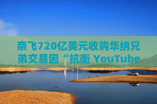 奈飞720亿美元收购华纳兄弟交易因“抗衡 YouTube”说辞遭质疑