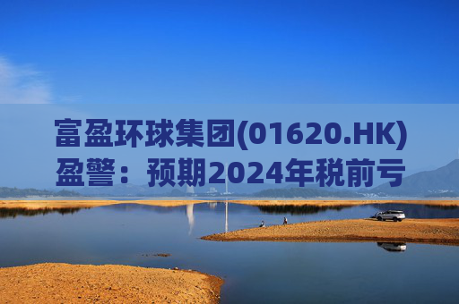 富盈环球集团(01620.HK)盈警：预期2024年税前亏损不少于2800万港元