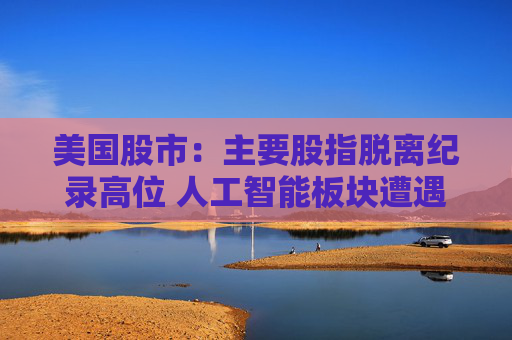 美国股市：主要股指脱离纪录高位 人工智能板块遭遇获利回吐