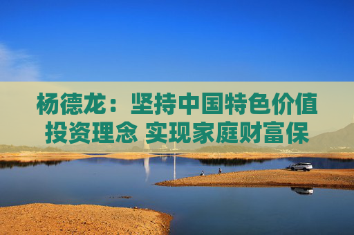 杨德龙：坚持中国特色价值投资理念 实现家庭财富保值增值