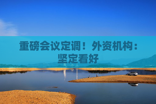 重磅会议定调！外资机构：坚定看好