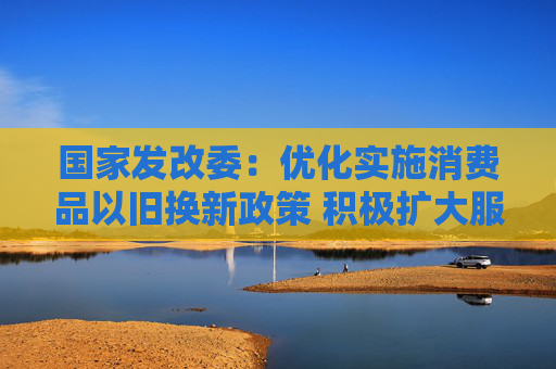 国家发改委：优化实施消费品以旧换新政策 积极扩大服务消费