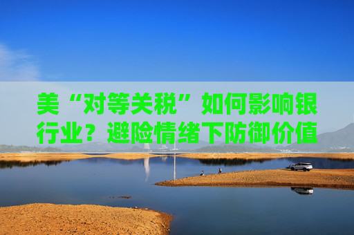 美“对等关税”如何影响银行业？避险情绪下防御价值凸显