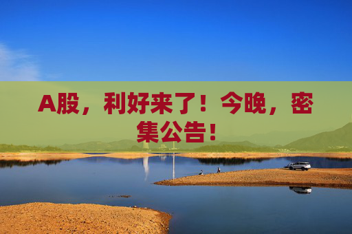 A股，利好来了！今晚，密集公告！