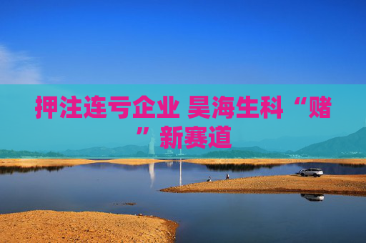 押注连亏企业 昊海生科“赌”新赛道