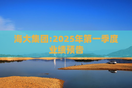 海大集团:2025年第一季度业绩预告