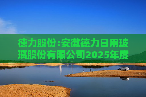 德力股份:安徽德力日用玻璃股份有限公司2025年度向特定对象发行A股股票预案（修订稿）的提示性公告