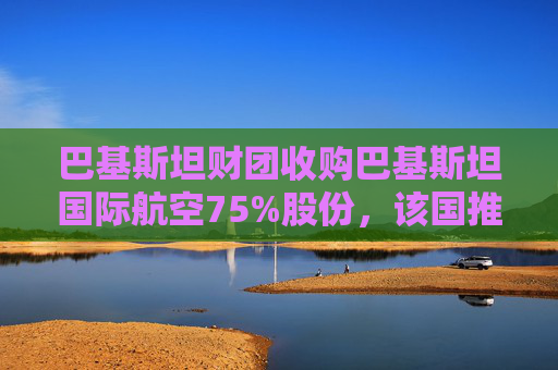巴基斯坦财团收购巴基斯坦国际航空75%股份，该国推进重大私有化举措