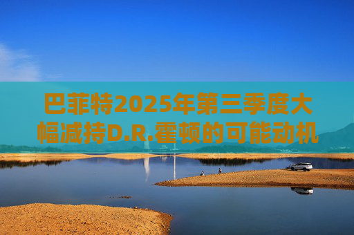 巴菲特2025年第三季度大幅减持D.R.霍顿的可能动机