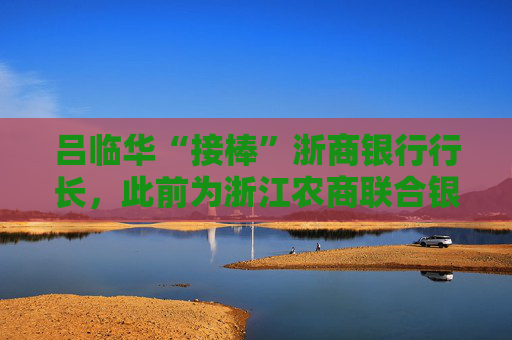 吕临华“接棒”浙商银行行长，此前为浙江农商联合银行副行长  第1张