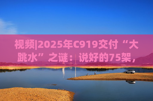 视频|2025年C919交付“大跳水”之谜：说好的75架，只剩“零头”？