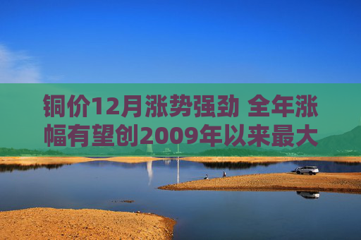 铜价12月涨势强劲 全年涨幅有望创2009年以来最大