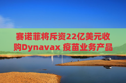 赛诺菲将斥资22亿美元收购Dynavax 疫苗业务产品线将新增带状疱疹疫苗