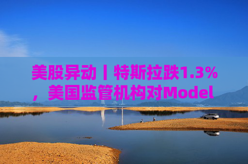 美股异动丨特斯拉跌1.3%，美国监管机构对Model 3展开缺陷调查