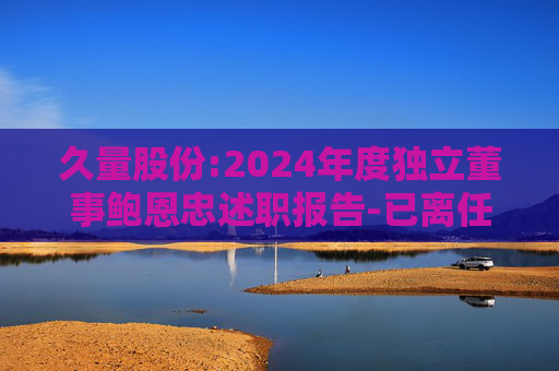 久量股份:2024年度独立董事鲍恩忠述职报告-已离任