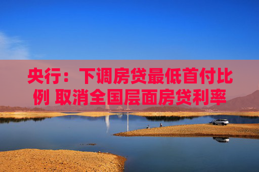 央行：下调房贷最低首付比例 取消全国层面房贷利率政策下限 下调公积金贷款利率