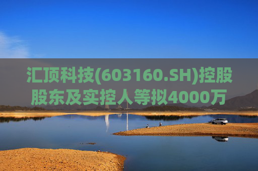 汇顶科技(603160.SH)控股股东及实控人等拟4000万元至6000万元增持公司股份