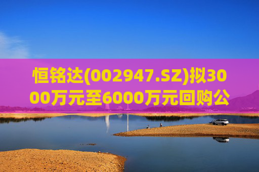 恒铭达(002947.SZ)拟3000万元至6000万元回购公司股份