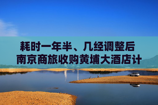 耗时一年半、几经调整后 南京商旅收购黄埔大酒店计划却终止