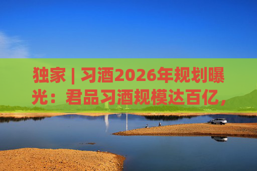 独家 | 习酒2026年规划曝光：君品习酒规模达百亿，全国布局金钻系列