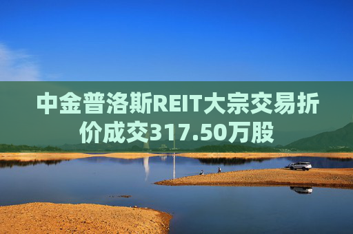中金普洛斯REIT大宗交易折价成交317.50万股