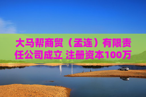大马帮商贸（孟连）有限责任公司成立 注册资本100万人民币