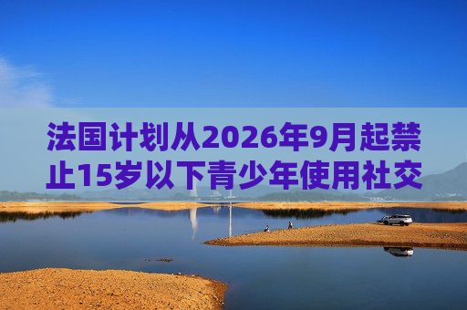 法国计划从2026年9月起禁止15岁以下青少年使用社交媒体