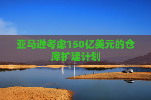 亚马逊考虑150亿美元的仓库扩建计划