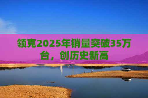领克2025年销量突破35万台，创历史新高