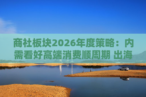 商社板块2026年度策略：内需看好高端消费顺周期 出海关注龙头Α