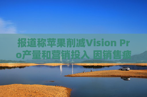 报道称苹果削减Vision Pro产量和营销投入 因销售疲软