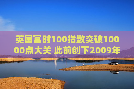 英国富时100指数突破10000点大关 此前创下2009年以来最佳年度表现