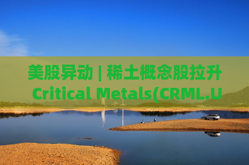 美股异动 | 稀土概念股拉升 Critical Metals(CRML.US)涨超13%