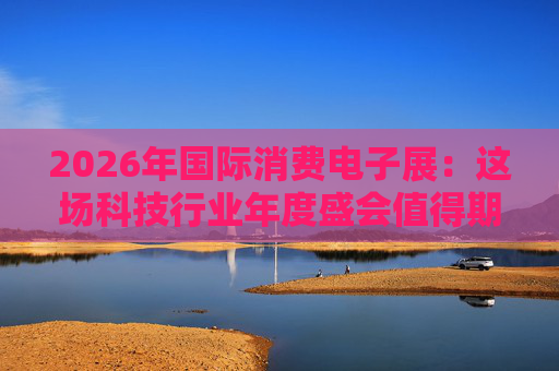 2026年国际消费电子展：这场科技行业年度盛会值得期待哪些亮点