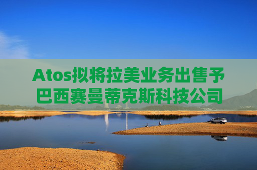 Atos拟将拉美业务出售予巴西赛曼蒂克斯科技公司